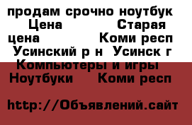 продам срочно ноутбук  › Цена ­ 5 000 › Старая цена ­ 15 000 - Коми респ., Усинский р-н, Усинск г. Компьютеры и игры » Ноутбуки   . Коми респ.